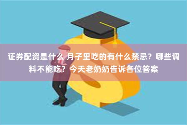 证券配资是什么 月子里吃的有什么禁忌？哪些调料不能吃？今天老奶奶告诉各位答案