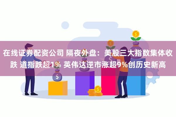 在线证券配资公司 隔夜外盘：美股三大指数集体收跌 道指跌超1% 英伟达逆市涨超9%创历史新高