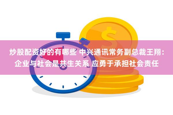 炒股配资好的有哪些 中兴通讯常务副总裁王翔：企业与社会是共生关系 应勇于承担社会责任