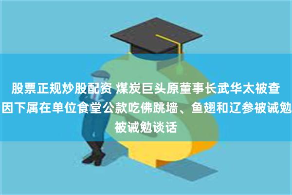 股票正规炒股配资 煤炭巨头原董事长武华太被查！曾因下属在单位食堂公款吃佛跳墙、鱼翅和辽参被诫勉谈话