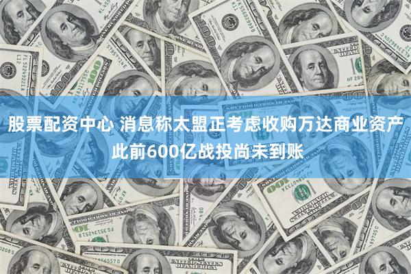 股票配资中心 消息称太盟正考虑收购万达商业资产 此前600亿战投尚未到账