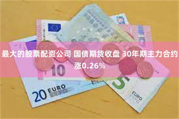 最大的股票配资公司 国债期货收盘 30年期主力合约涨0.26%