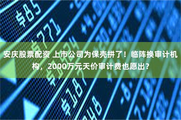 安庆股票配资 上市公司为保壳拼了！临阵换审计机构，2000万元天价审计费也愿出？