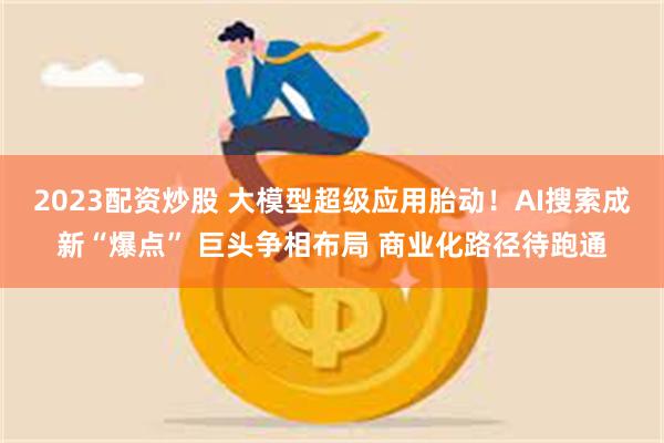 2023配资炒股 大模型超级应用胎动！AI搜索成新“爆点” 巨头争相布局 商业化路径待跑通