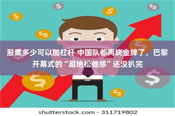 股票多少可以加杠杆 中国队都两块金牌了，巴黎开幕式的“超绝松弛感”还没扒完