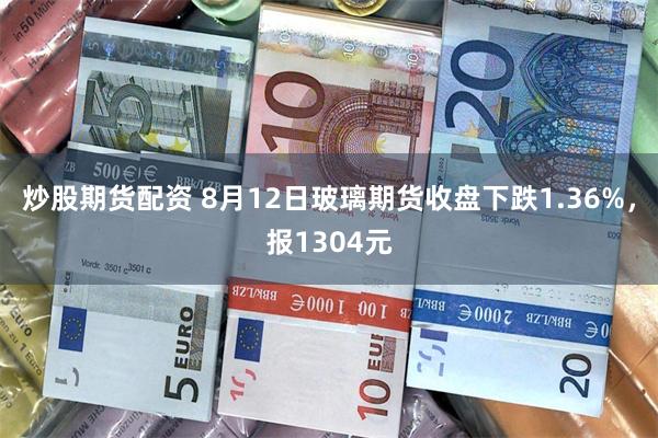 炒股期货配资 8月12日玻璃期货收盘下跌1.36%，报1304元