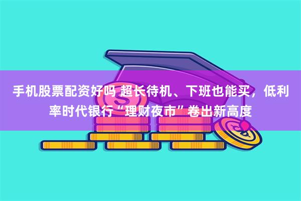 手机股票配资好吗 超长待机、下班也能买，低利率时代银行“理财夜市”卷出新高度