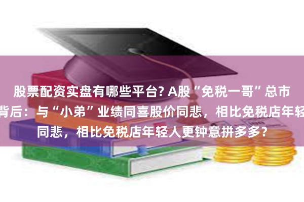 股票配资实盘有哪些平台? A股“免税一哥”总市值缩水超6000亿背后：与“小弟”业绩同喜股价同悲，相比免税店年轻人更钟意拼多多？