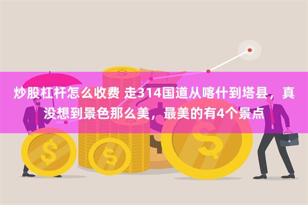 炒股杠杆怎么收费 走314国道从喀什到塔县，真没想到景色那么美，最美的有4个景点