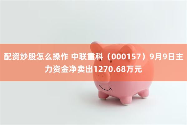 配资炒股怎么操作 中联重科（000157）9月9日主力资金净卖出1270.68万元