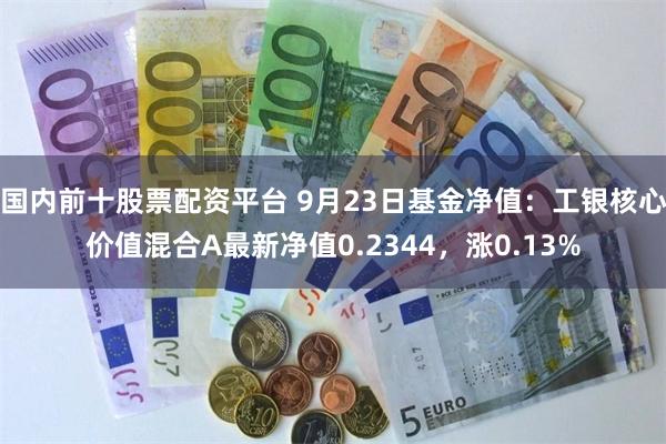 国内前十股票配资平台 9月23日基金净值：工银核心价值混合A最新净值0.2344，涨0.13%