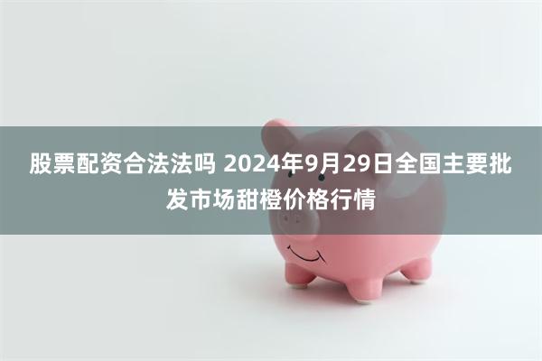 股票配资合法法吗 2024年9月29日全国主要批发市场甜橙价格行情