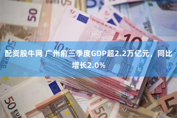 配资股牛网 广州前三季度GDP超2.2万亿元，同比增长2.0%