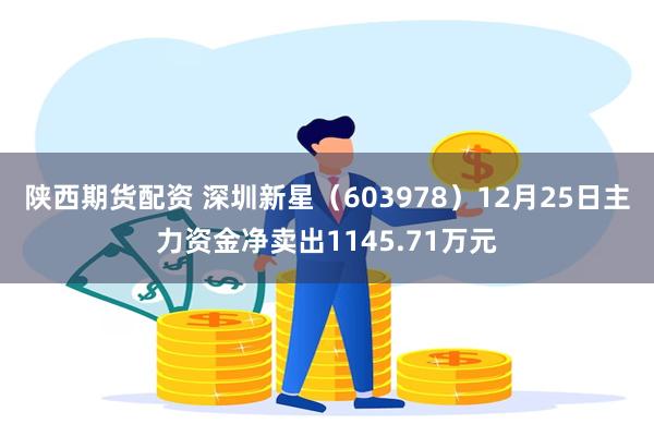 陕西期货配资 深圳新星（603978）12月25日主力资金净卖出1145.71万元