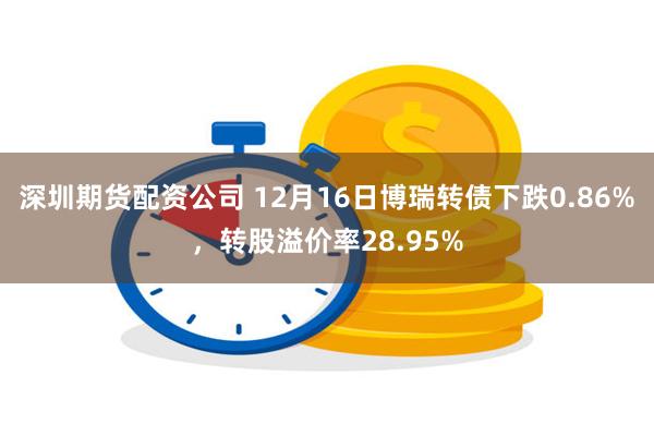 深圳期货配资公司 12月16日博瑞转债下跌0.86%，转股溢价率28.95%