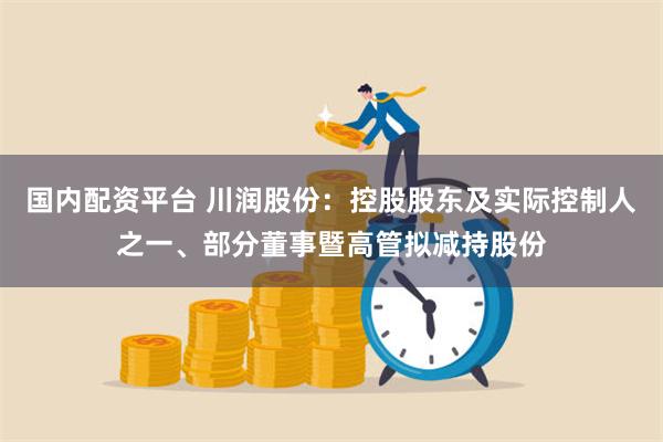 国内配资平台 川润股份：控股股东及实际控制人之一、部分董事暨高管拟减持股份