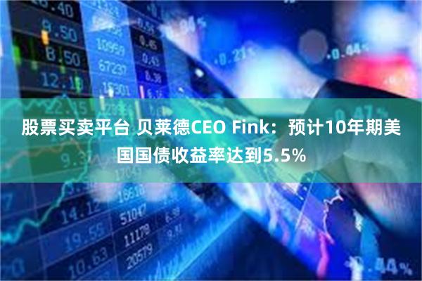 股票买卖平台 贝莱德CEO Fink：预计10年期美国国债收益率达到5.5%