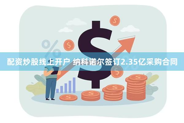 配资炒股线上开户 纳科诺尔签订2.35亿采购合同