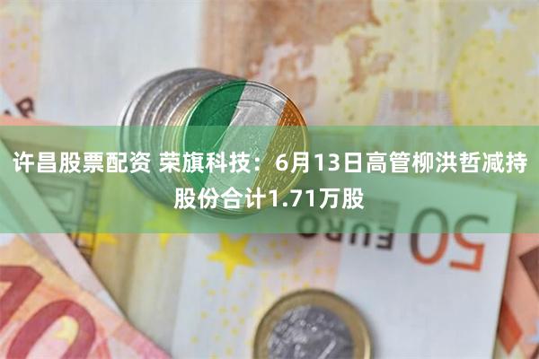 许昌股票配资 荣旗科技：6月13日高管柳洪哲减持股份合计1.71万股