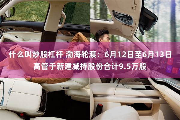 什么叫炒股杠杆 渤海轮渡：6月12日至6月13日高管于新建减持股份合计9.5万股