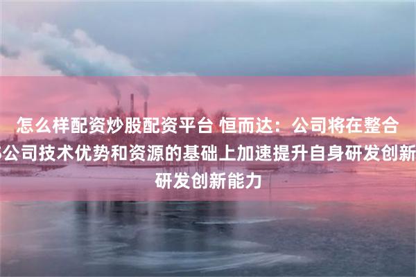 怎么样配资炒股配资平台 恒而达：公司将在整合SMS公司技术优势和资源的基础上加速提升自身研发创新能力