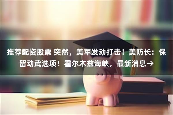 推荐配资股票 突然，美军发动打击！美防长：保留动武选项！霍尔木兹海峡，最新消息→