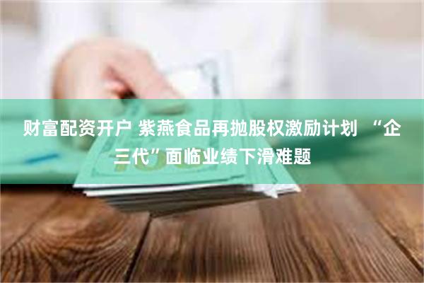 财富配资开户 紫燕食品再抛股权激励计划  “企三代”面临业绩下滑难题